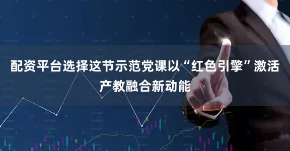 配资平台选择这节示范党课以“红色引擎”激活产教融合新动能