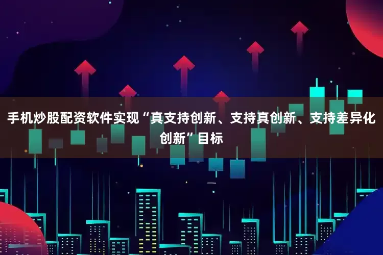 手机炒股配资软件实现“真支持创新、支持真创新、支持差异化创新”目标