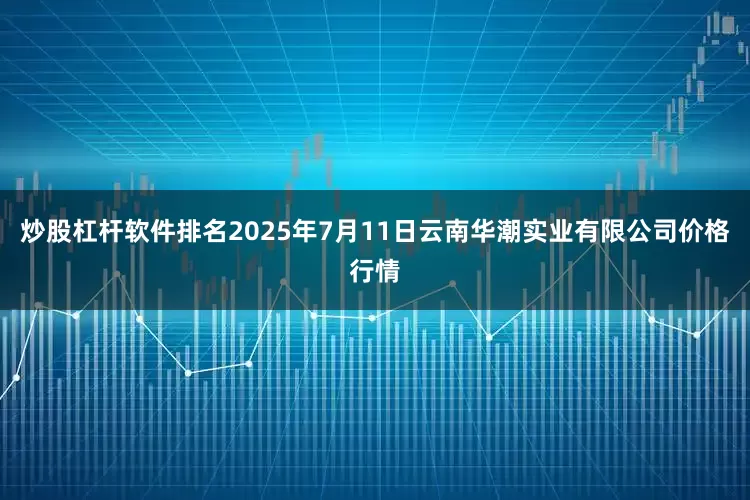 炒股杠杆软件排名2025年7月11日云南华潮实业有限公司价格行情