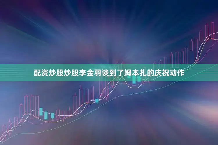 配资炒股炒股李金羽谈到了姆本扎的庆祝动作