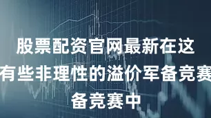 股票配资官网最新在这场有些非理性的溢价军备竞赛中