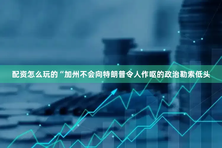 配资怎么玩的“加州不会向特朗普令人作呕的政治勒索低头